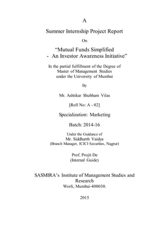 A
Summer Internship Project Report
On
“Mutual Funds Simplified
- An Investor Awareness Initiative”
In the partial fulfillment of the Degree of
Master of Management Studies
under the University of Mumbai
By
Mr. Ashtikar Shubham Vilas
[Roll No: A - 02]
Specialization: Marketing
Batch: 2014-16
Under the Guidance of
Mr. Siddharth Vaidya
(Branch Manager, ICICI Securities, Nagpur)
Prof. Projit De
(Internal Guide)
SASMIRA’s Institute of Management Studies and
Research
Worli, Mumbai-400030.
2015
 