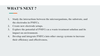 WHAT’S NEXT ?
1. Study the interactions between the microorganisms, the substrate, and
the electrodes in PMFCs.
2. Create new electrode setups.
3. Explore the potential of PMFCs as a waste treatment solution and its
impact on environment.
4. Develop and integrate PMFCs into other energy systems to increase
their efficiency and effectiveness.
 