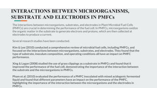 INTERACTIONS BETWEEN MICROORGANISMS,
SUBSTRATE AND ELECTRODES IN PMFCs
The interactions between microorganisms, substrates, and electrodes in Plant Microbial Fuel Cells
(PMFCs) are crucial in determining the performance of the fuel cell. In PMFCs, microorganisms oxidize
the organic matter in the substrate to generate electrons and protons, which are then collected at
electrodes to produce a current.
Several research studies have been conducted.
Kim & Lee (2010) conducted a comprehensive review of microbial fuel cells, including PMFCs, and
focused on the interactions between microorganisms, substrates, and electrodes. They found that the
type of substrate, inoculum composition, and operating conditions all have an impact on PMFC
performance.
Xing & Logan (2008) studied the use of grass clippings as a substrate in PMFCs and found that it
improved the performance of the fuel cell, demonstrating the importance of the interaction between
the substrate and the microorganisms in PMFCs.
Pham et al. (2010) evaluated the performance of a PMFC inoculated with mixed acidogenic fermented
liquid and found that different parameters have an impact on the performance of the PMFC,
highlighting the importance of the interaction between the microorganisms and the electrodes in
PMFCs.
 