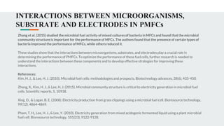 INTERACTIONS BETWEEN MICROORGANISMS,
SUBSTRATE AND ELECTRODES IN PMFCs
Zhang et al. (2015) studied the microbial fuel activity of mixed cultures of bacteria in MFCs and found that the microbial
community structure is important for the performance of MFCs. The authors found that the presence of certain types of
bacteria improved the performance of MFCs, while others reduced it.
These studies show that the interactions between microorganisms, substrates, and electrodes play a crucial role in
determining the performance of PMFCs. To optimize the performance of these fuel cells, further research is needed to
understand the interactions between these components and to develop effective strategies for improving these
interactions.
References:
Kim, H. J., & Lee, H. J. (2010). Microbial fuel cells: methodologies and prospects. Biotechnology advances, 28(6), 435-450.
Zhang, X., Kim, H. J., & Lee, H. J. (2015). Microbial community structure is critical to electricity generation in microbial fuel
cells. Scientific reports, 5, 10938.
Xing, D., & Logan, B. E. (2008). Electricity production from grass clippings using a microbial fuel cell. Bioresource technology,
99(12), 4864-4869.
Pham, T. H., Lee, H. J., & Lee, Y. (2010). Electricity generation from mixed acidogenic fermented liquid using a plant microbial
fuel cell. Bioresource technology, 101(23), 9122-9128.
 