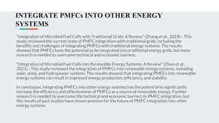 INTEGRATE PMFCs INTO OTHER ENERGY
SYSTEMS
"Integration of Microbial Fuel Cells with Traditional Grids: A Review" (Zhang et al., 2018) - This
study reviewed the current state of PMFC integration with traditional grids, including the
benefits and challenges of integrating PMFCs with traditional energy systems. The results
showed that PMFCs have the potential to be integrated into traditional energy grids, but more
research is needed to overcome technical and economic barriers.
"Integration of Microbial Fuel Cells into Renewable Energy Systems: A Review" (Zhou et al.,
2021) - This study reviewed the integration of PMFCs into renewable energy systems, including
solar, wind, and hydropower systems. The results showed that integrating PMFCs into renewable
energy systems can result in improved energy production, efficiency, and stability.
In conclusion, integrating PMFCs into other energy systems has the potential to significantly
increase the efficiency and effectiveness of PMFCs as a source of renewable energy. Further
research is needed to overcome the technical and economic barriers to PMFC integration, but
the results of past studies have shown promise for the future of PMFC integration into other
energy systems.
 