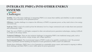 INTEGRATE PMFCs INTO OTHER ENERGY
SYSTEMS
Challenges:
Stability: One of the major challenges in integrating PMFCs is to ensure their stability and reliability in order to maintain
the quality and consistency of the generated power.
Efficiency: Another challenge is to improve the efficiency of PMFCs to generate power, as they tend to have a low energy
conversion rate.
Scale-up: PMFCs need to be scaled up from the laboratory level to a larger commercial scale to make them more practical
and economically viable.
Cost: The cost of PMFCs is still higher compared to other conventional power generation technologies, making it difficult
to compete in the energy market.
Technical Challenges: There are also technical challenges in integrating PMFCs into traditional energy grids, such as
control and monitoring systems, energy storage, and voltage regulation.
Environmental Impact: The environmental impact of PMFCs needs to be carefully considered as well. The potential
release of pollutants and the handling and disposal of waste generated by PMFCs need to be addressed.
Despite these challenges, PMFCs have a lot of potential as a sustainable energy source, and research is ongoing to address
these challenges and make PMFCs a more viable option for power generation.
 