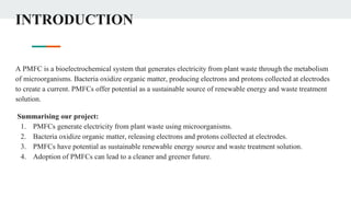 INTRODUCTION
A PMFC is a bioelectrochemical system that generates electricity from plant waste through the metabolism
of microorganisms. Bacteria oxidize organic matter, producing electrons and protons collected at electrodes
to create a current. PMFCs offer potential as a sustainable source of renewable energy and waste treatment
solution.
Summarising our project:
1. PMFCs generate electricity from plant waste using microorganisms.
2. Bacteria oxidize organic matter, releasing electrons and protons collected at electrodes.
3. PMFCs have potential as sustainable renewable energy source and waste treatment solution.
4. Adoption of PMFCs can lead to a cleaner and greener future.
 