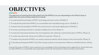 OBJECTIVES
The objectives of studying Plant Microbial Fuel Cells (PMFCs) can vary depending on the field of study or
application, but some common objectives include:
1. To understand the principles of PMFC technology and how it works. (PHASE-1)
2. To evaluate the potential of PMFCs as a sustainable and renewable energy source. (PHASE-1)
3. To determine the feasibility of PMFCs for practical use in real-world applications. (PHASE-1)
4. To create a prototype and test it, calculate voltage and current. (Phase-1)
5. To study the interactions between the microorganisms, the substrate, and the electrodes in PMFCs. (Phase-2)
6. To create new electrode setups and in different materials. (Phase-2)
7. To explore the potential of PMFCs as a waste treatment solution and its impact on the environment. (Phase-2)
8. To develop and integrate PMFCs into other energy systems to increase their efficiency and effectiveness. (Phase-
2)
Overall, the study of PMFCs aims to advance our knowledge of this technology and its applications, and to find ways
to utilize PMFCs in a sustainable and responsible manner for the benefit of society and the environment.
 