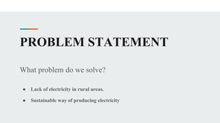 PROBLEM STATEMENT
What problem do we solve?
● Lack of electricity in rural areas.
● Sustainable way of producing electricity
 