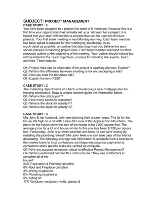 SUBJECT: PROJECT MANAGEMENT
CASE STUDY : 1
You have been assigned to a project risk team of 5 members. Because this is a
first time your organization has formally set up a risk team for a project, it is
hoped that your team will develop a process that can be used on all future
projects. Your first team meeting is next Monday morning. Each team member
has been asked to prepare for the meeting by developing, in as
much detail as possible, an outline that describes how you believe the team
should proceed in handling project risks. Each team member will hand out their
proposed outline at the beginning of the meeting. Your outline should include but
not be limited to the Team objectives, process for handling risk events, Team
activities, Team outputs.
Q1) Project risks can be eliminated if the project is carefully planned, Explain?
Q2) What is the difference between avoiding a risk and accepting a risk?
Q3) How you face the Schedule risk?
Q4) Explain the term RBS?
CASE STUDY : 2
The marketing departments of a bank is developing a new mortgage plan for
housing contractors. Draw a project network given the information below.
Q1) What is the critical path?
Q2) How many weeks to complete?
Q3) What is the slack for activity F?
Q4) What is the slack for activity G?
CASE STUDY : 3
Mrs John & her husband, John are planning their dream house. The lot for the
house sits high on a hill with a beautiful view of the Appalachion Mountains. The
plans for the house show the size of the house to be 2,900 square feet. The
average price for a lot and house similar to this one has been $ 120 per square
foot. Fortunately, John is a retired plumber and feels he can save money by
installing the plumbing himself. Mrs John feels she can take case of the Interior
decorating. The following average cost information is available from a local bank
that makes loans to local contractors and disperses progress payments to
contractors when specific tasks are verified as complete.
Q1) Why are accurate estimates critical to effective Project Management?
Q2) What is estimated cost for Mrs John’s house if they use contractors to
complete all of the
house?
24% Excavation & Framing complete
8% Roof and Fireplace complete
3% Wiring roughed in
6% Plumbing roughed in
5% Siding on
17% Windows, insulation, walls, plaster &
 