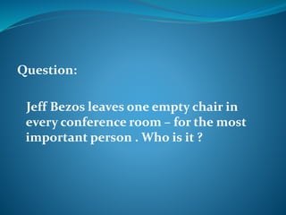 Question: 
Jeff Bezos leaves one empty chair in 
every conference room – for the most 
important person . Who is it ? 
 