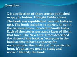 Question: 
X is a collection of short stories published 
in 1943 by Indian Thought Publications. 
The book was republished outside India in 
1982. The book includes 19 stories, all set in 
the fictional town, located in South India. 
Each of the stories portrays a facet of life in 
that town. The New York Times described 
the virtue of the book as “everyone in the 
book seems to have a capacity for 
responding to the quality of his particular 
hour. It’s an art we need to study and 
revive.” Identify the book. 
 