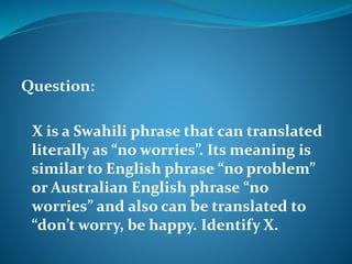 Question: 
X is a Swahili phrase that can translated 
literally as “no worries”. Its meaning is 
similar to English phrase “no problem” 
or Australian English phrase “no 
worries” and also can be translated to 
“don’t worry, be happy. Identify X. 
 