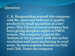 Question: 
C. K. Ranganathan started this company 
with Rs. 15000 and believes in quality 
products in small quantities at a low 
price. This Chennai based company has 
been giving sleepless nights to FMCG 
majors. The company targeted the 
‘bottom of the pyramid’ with the sachet 
revolution and mass marketing in rural 
areas. Its most popular brands are Nyle 
and Chik. Name the company. 
 