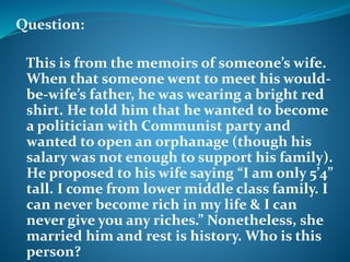 Question: 
This is from the memoirs of someone’s wife. 
When that someone went to meet his would-be- 
wife’s father, he was wearing a bright red 
shirt. He told him that he wanted to become 
a politician with Communist party and 
wanted to open an orphanage (though his 
salary was not enough to support his family). 
He proposed to his wife saying “I am only 5’4” 
tall. I come from lower middle class family. I 
can never become rich in my life & I can 
never give you any riches.” Nonetheless, she 
married him and rest is history. Who is this 
person? 
 