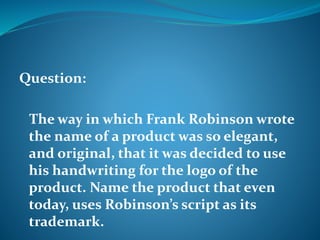 Question: 
The way in which Frank Robinson wrote 
the name of a product was so elegant, 
and original, that it was decided to use 
his handwriting for the logo of the 
product. Name the product that even 
today, uses Robinson’s script as its 
trademark. 
 