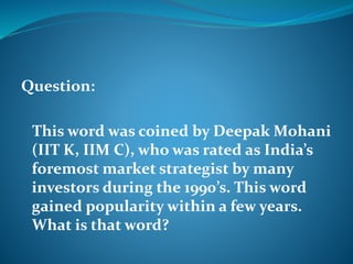 Question: 
This word was coined by Deepak Mohani 
(IIT K, IIM C), who was rated as India’s 
foremost market strategist by many 
investors during the 1990’s. This word 
gained popularity within a few years. 
What is that word? 
 