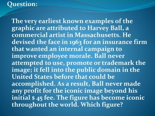 Question: 
The very earliest known examples of the 
graphic are attributed to Harvey Ball, a 
commercial artist in Massachusetts. He 
devised the face in 1963 for an insurance firm 
that wanted an internal campaign to 
improve employee morale. Ball never 
attempted to use, promote or trademark the 
image; it fell into the public domain in the 
United States before that could be 
accomplished. As a result, Ball never made 
any profit for the iconic image beyond his 
initial $ 45 fee. The figure has become iconic 
throughout the world. Which figure? 
 