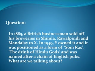 Question: 
In 1885, a British businessman sold off 
his breweries in Shimla, Rawalpindi and 
Mandalay to X. In 1949, Y owned it and it 
was positioned as a form of ‘Som Ras’, 
‘The drink of Hindu Gods’ and was 
named after a chain of English pubs. 
What are we talking about? 
 