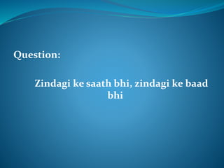 Question: 
Zindagi ke saath bhi, zindagi ke baad 
bhi 
 