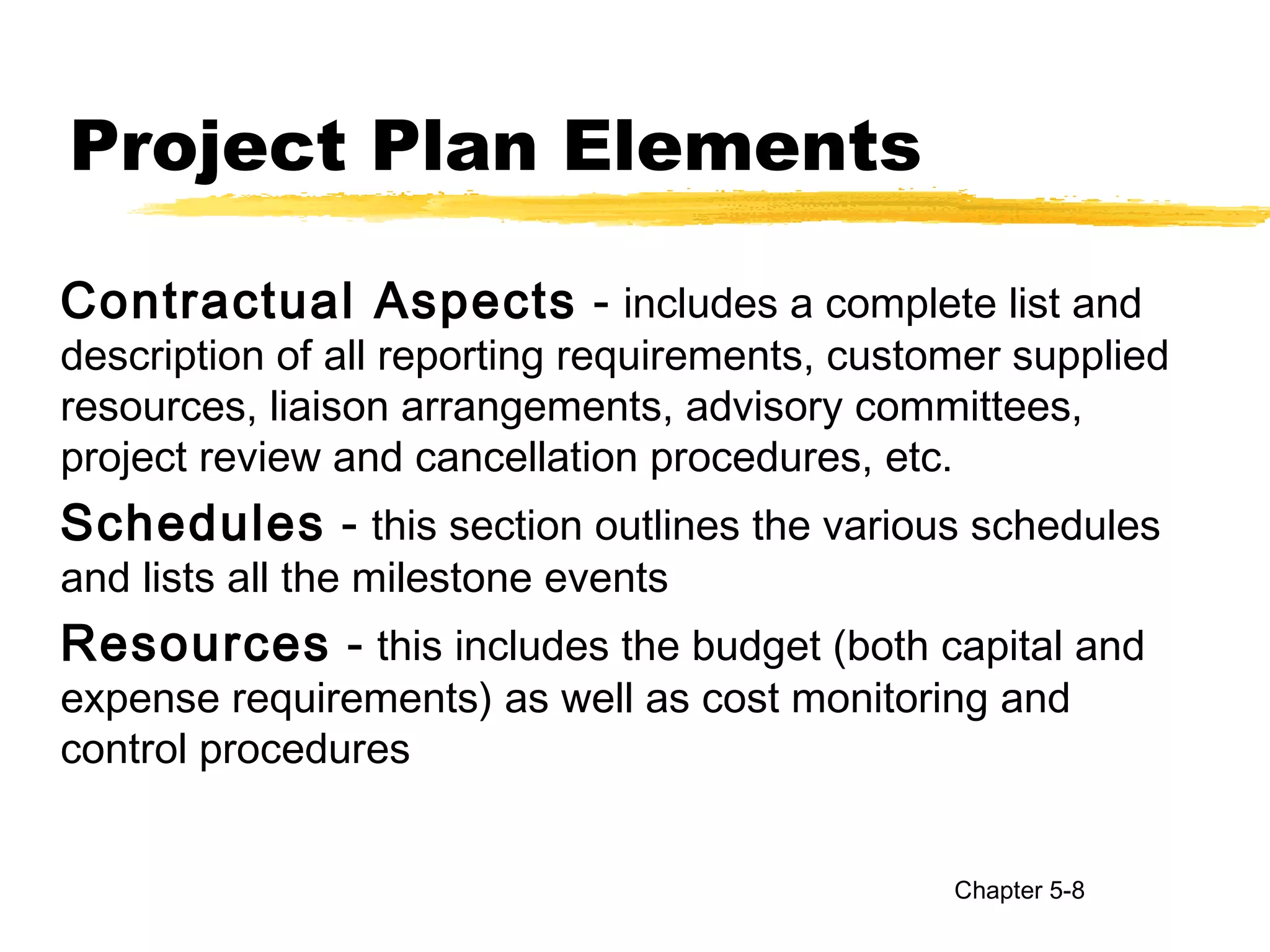 Project Plan Elements
Contractual Aspects - includes a complete list and
description of all reporting requirements, customer supplied
resources, liaison arrangements, advisory committees,
project review and cancellation procedures, etc.
Schedules - this section outlines the various schedules
and lists all the milestone events
Resources - this includes the budget (both capital and
expense requirements) as well as cost monitoring and
control procedures
Chapter 5-8
 