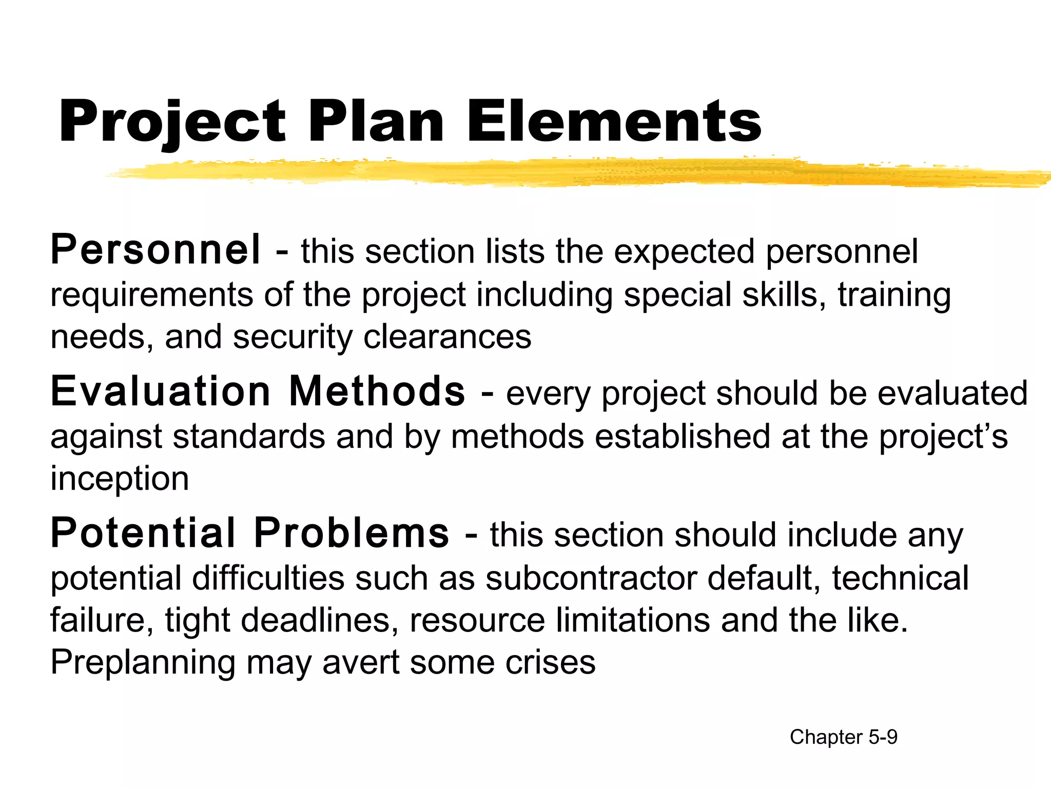 Project Plan Elements
Personnel - this section lists the expected personnel
requirements of the project including special skills, training
needs, and security clearances
Evaluation Methods - every project should be evaluated
against standards and by methods established at the project’s
inception
Potential Problems - this section should include any
potential difficulties such as subcontractor default, technical
failure, tight deadlines, resource limitations and the like.
Preplanning may avert some crises
Chapter 5-9
 