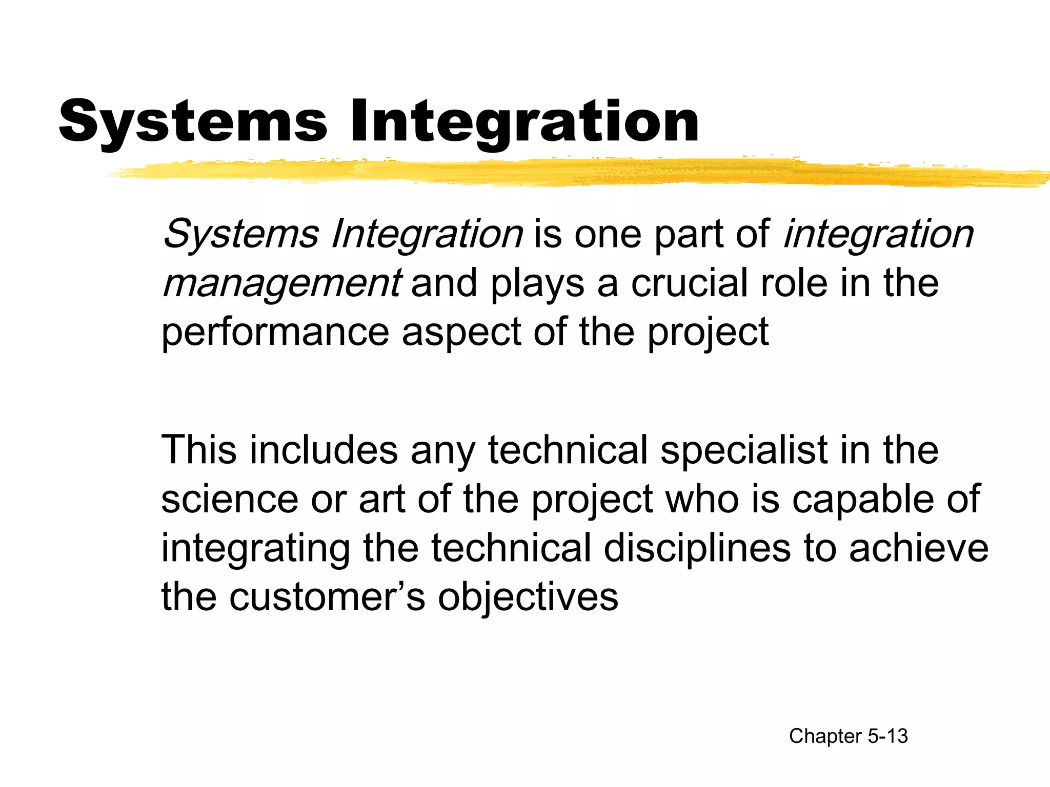 Systems Integration
Systems Integration is one part of integration
management and plays a crucial role in the
performance aspect of the project
This includes any technical specialist in the
science or art of the project who is capable of
integrating the technical disciplines to achieve
the customer’s objectives
Chapter 5-13
 