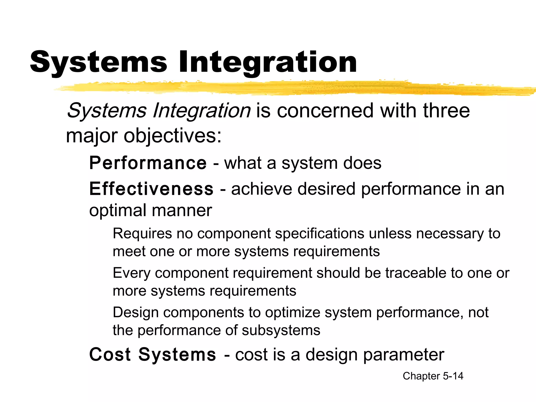 Systems Integration
Systems Integration is concerned with three
major objectives:
Performance - what a system does
Effectiveness - achieve desired performance in an
optimal manner
Requires no component specifications unless necessary to
meet one or more systems requirements
Every component requirement should be traceable to one or
more systems requirements
Design components to optimize system performance, not
the performance of subsystems
Cost Systems - cost is a design parameter
Chapter 5-14
 