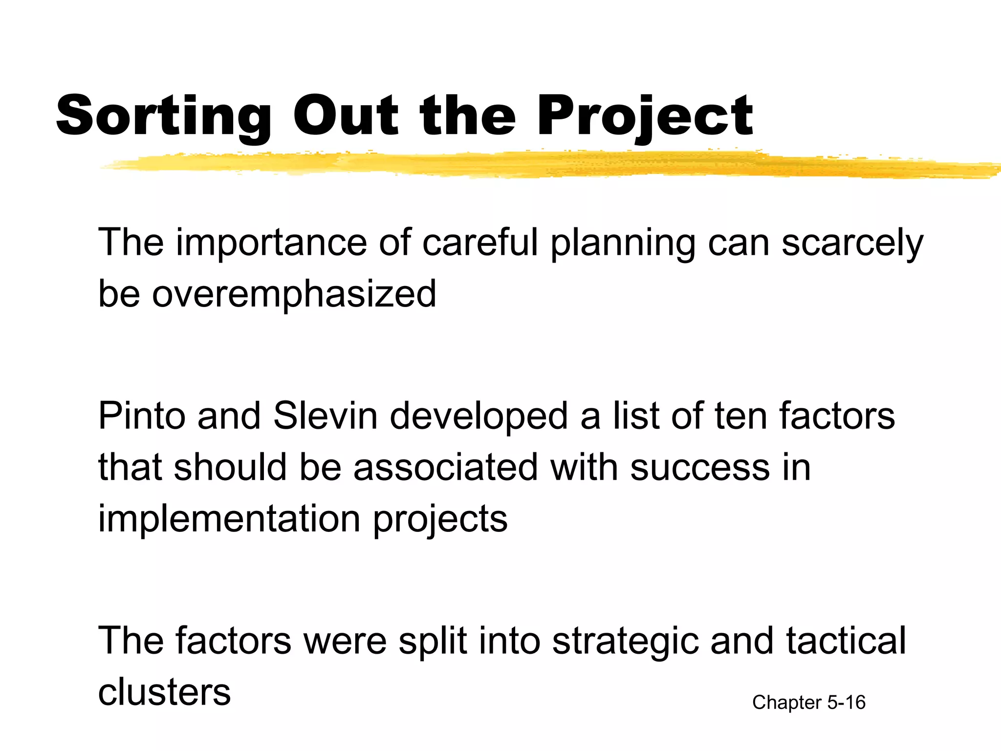 Sorting Out the Project
The importance of careful planning can scarcely
be overemphasized
Pinto and Slevin developed a list of ten factors
that should be associated with success in
implementation projects
The factors were split into strategic and tactical
clusters Chapter 5-16
 
