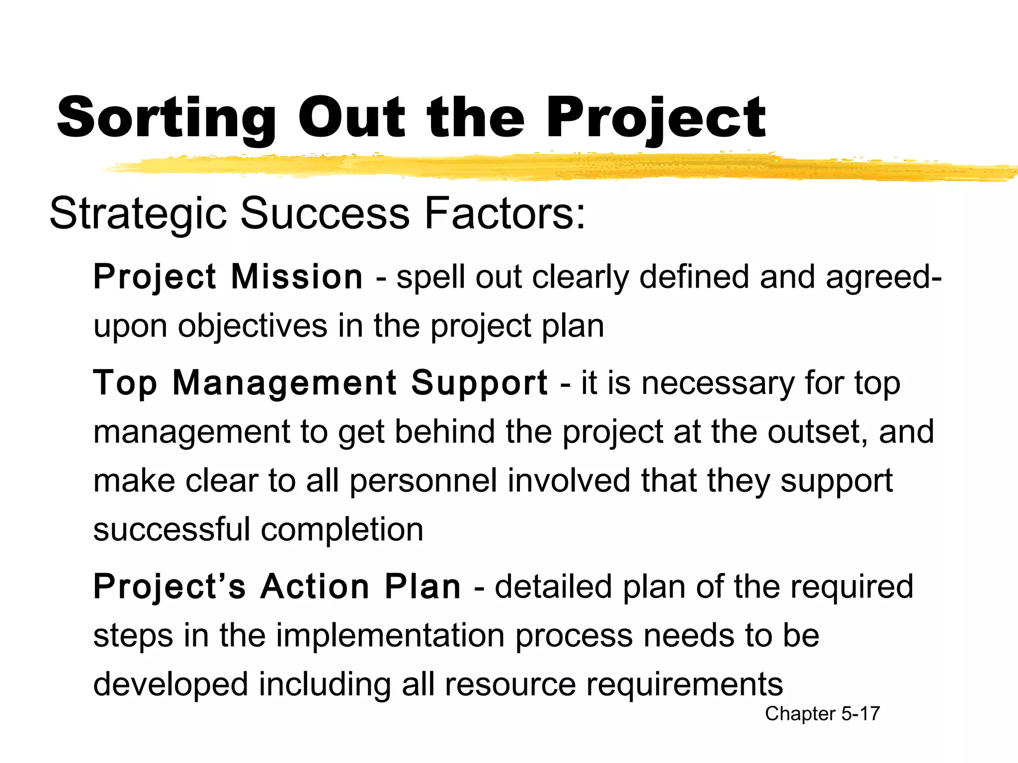 Sorting Out the Project
Strategic Success Factors:
Project Mission - spell out clearly defined and agreed-
upon objectives in the project plan
Top Management Support - it is necessary for top
management to get behind the project at the outset, and
make clear to all personnel involved that they support
successful completion
Project’s Action Plan - detailed plan of the required
steps in the implementation process needs to be
developed including all resource requirements
Chapter 5-17
 