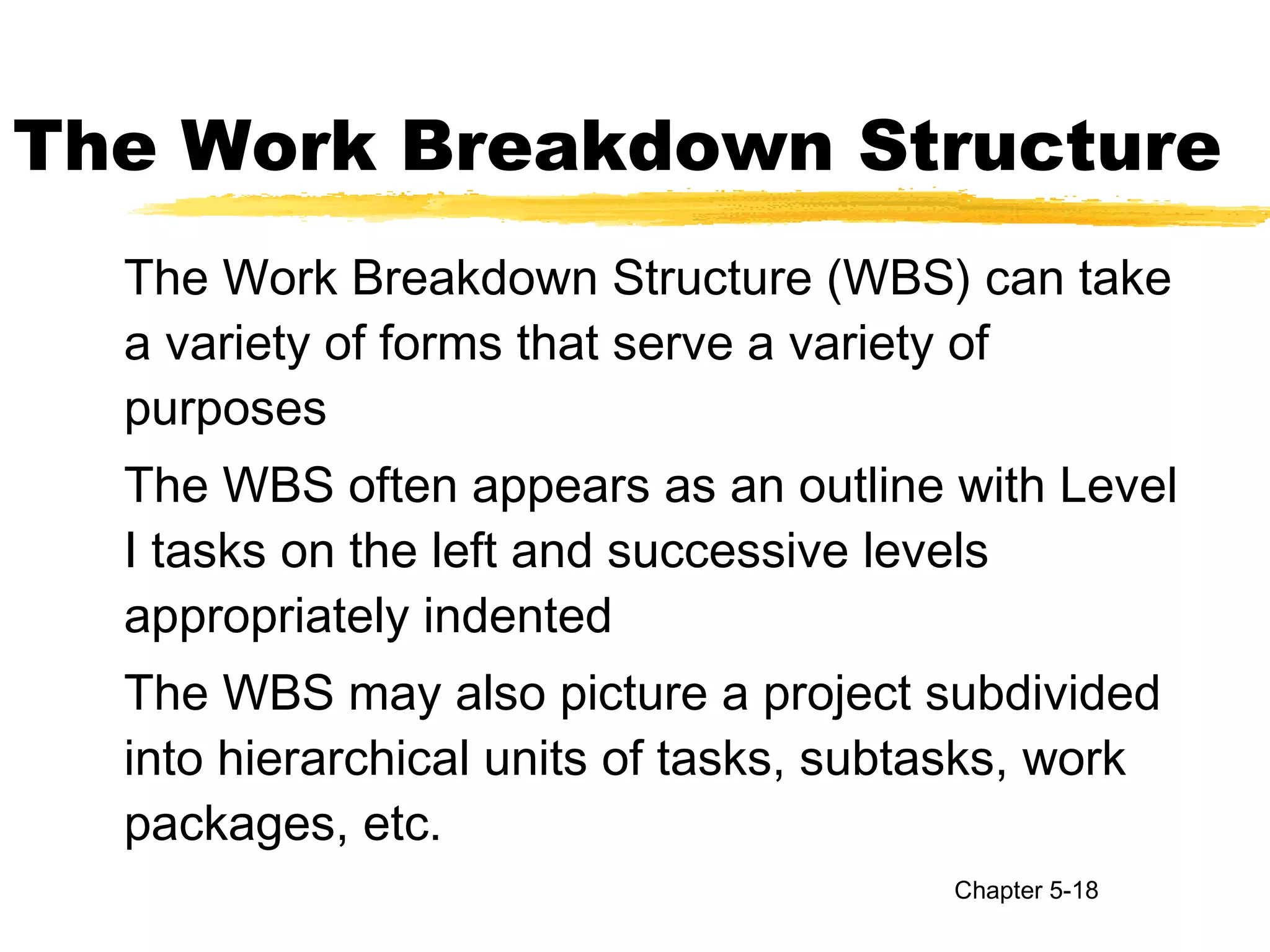 The Work Breakdown Structure
The Work Breakdown Structure (WBS) can take
a variety of forms that serve a variety of
purposes
The WBS often appears as an outline with Level
I tasks on the left and successive levels
appropriately indented
The WBS may also picture a project subdivided
into hierarchical units of tasks, subtasks, work
packages, etc.
Chapter 5-18
 