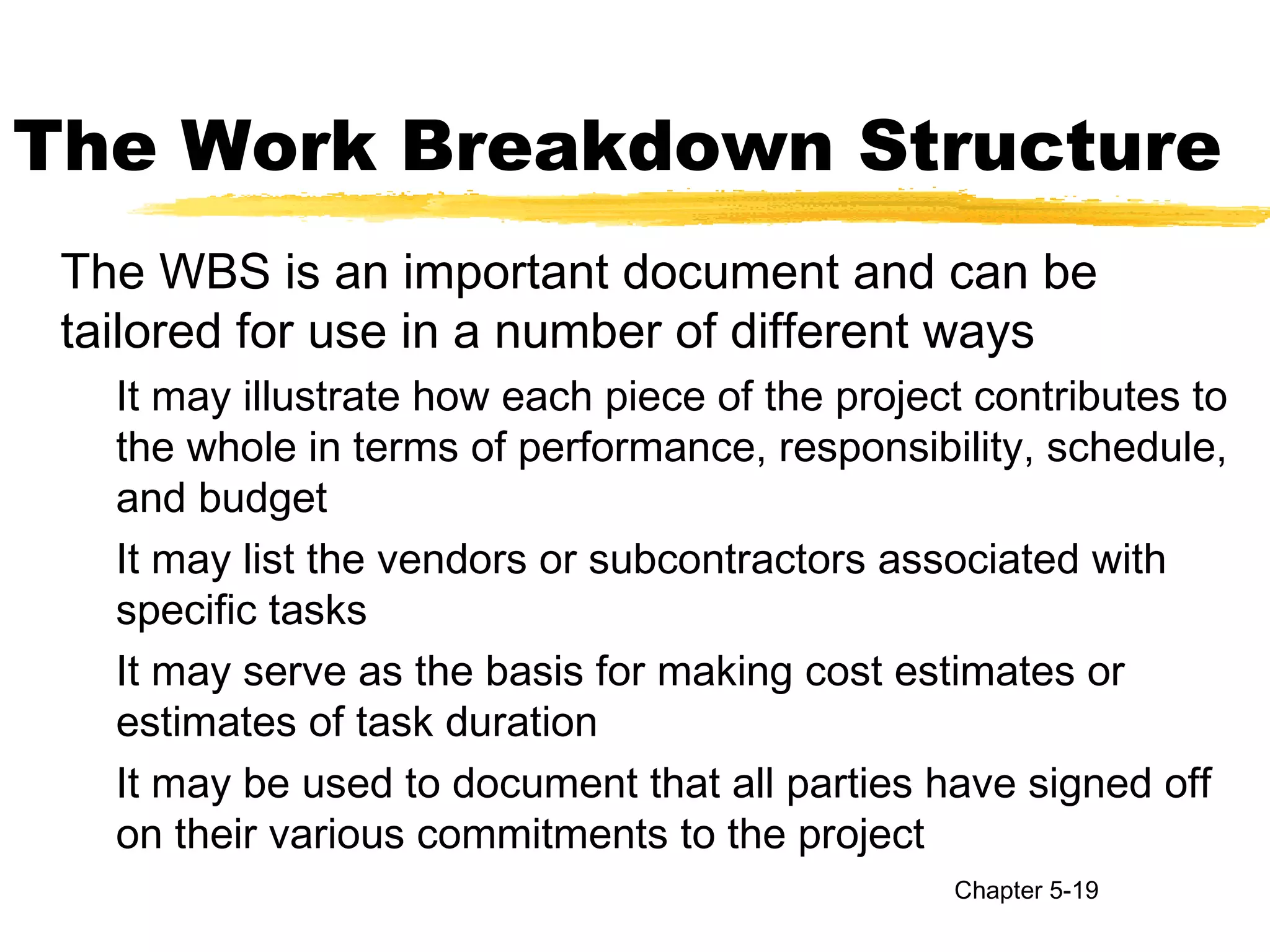 The Work Breakdown Structure
The WBS is an important document and can be
tailored for use in a number of different ways
It may illustrate how each piece of the project contributes to
the whole in terms of performance, responsibility, schedule,
and budget
It may list the vendors or subcontractors associated with
specific tasks
It may serve as the basis for making cost estimates or
estimates of task duration
It may be used to document that all parties have signed off
on their various commitments to the project
Chapter 5-19
 