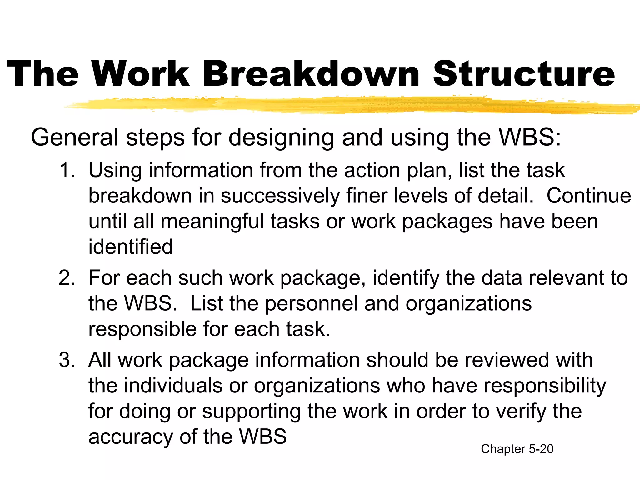 The Work Breakdown Structure
General steps for designing and using the WBS:
1. Using information from the action plan, list the task
breakdown in successively finer levels of detail. Continue
until all meaningful tasks or work packages have been
identified
2. For each such work package, identify the data relevant to
the WBS. List the personnel and organizations
responsible for each task.
3. All work package information should be reviewed with
the individuals or organizations who have responsibility
for doing or supporting the work in order to verify the
accuracy of the WBS Chapter 5-20
 
