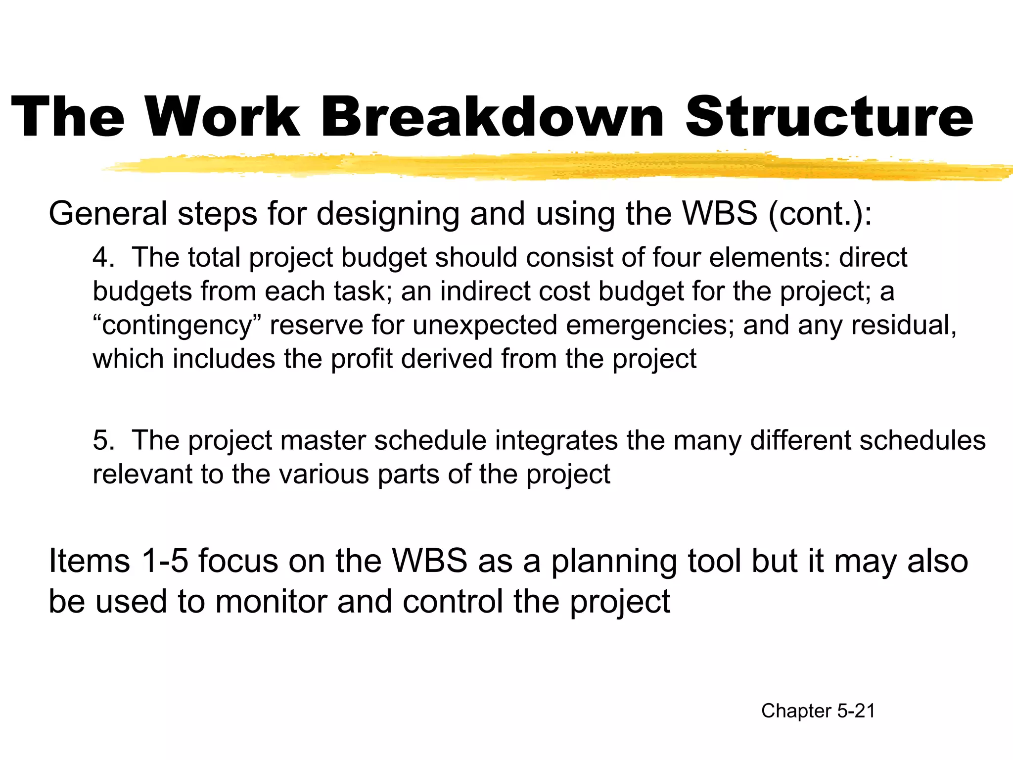 The Work Breakdown Structure
General steps for designing and using the WBS (cont.):
4. The total project budget should consist of four elements: direct
budgets from each task; an indirect cost budget for the project; a
“contingency” reserve for unexpected emergencies; and any residual,
which includes the profit derived from the project
5. The project master schedule integrates the many different schedules
relevant to the various parts of the project
Items 1-5 focus on the WBS as a planning tool but it may also
be used to monitor and control the project
Chapter 5-21
 