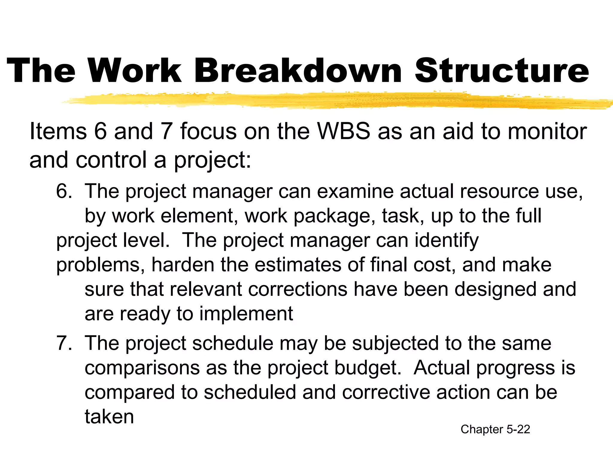 The Work Breakdown Structure
Items 6 and 7 focus on the WBS as an aid to monitor
and control a project:
6. The project manager can examine actual resource use,
by work element, work package, task, up to the full
project level. The project manager can identify
problems, harden the estimates of final cost, and make
sure that relevant corrections have been designed and
are ready to implement
7. The project schedule may be subjected to the same
comparisons as the project budget. Actual progress is
compared to scheduled and corrective action can be
taken Chapter 5-22
 