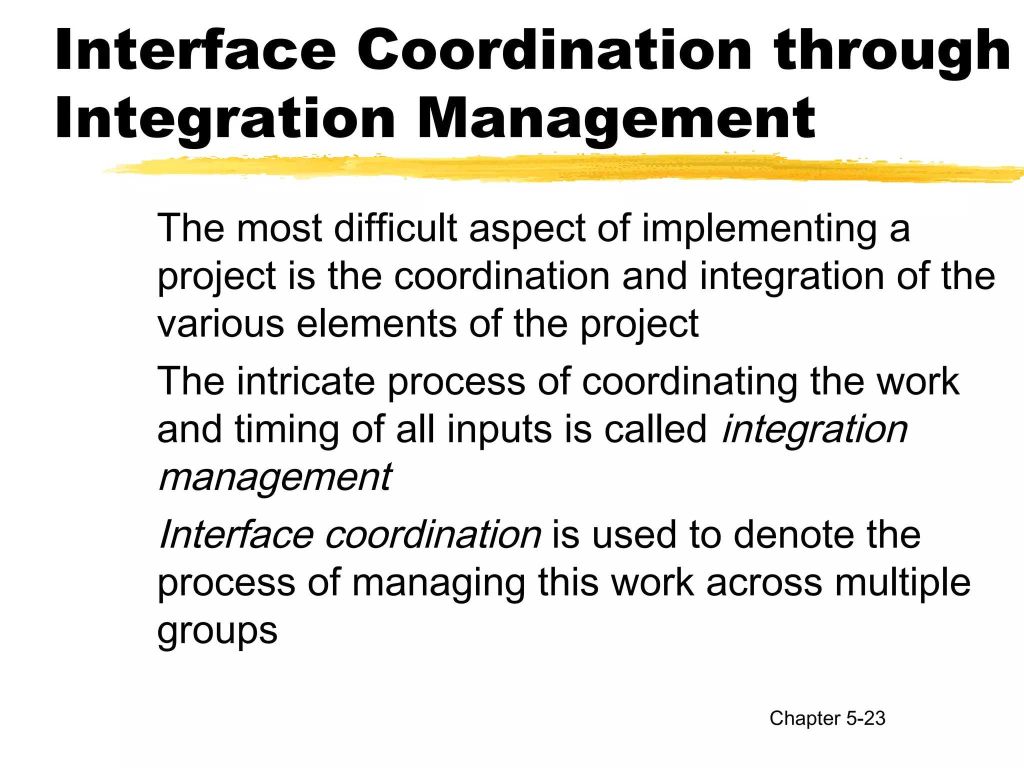 Interface Coordination through
Integration Management
The most difficult aspect of implementing a
project is the coordination and integration of the
various elements of the project
The intricate process of coordinating the work
and timing of all inputs is called integration
management
Interface coordination is used to denote the
process of managing this work across multiple
groups
Chapter 5-23
 