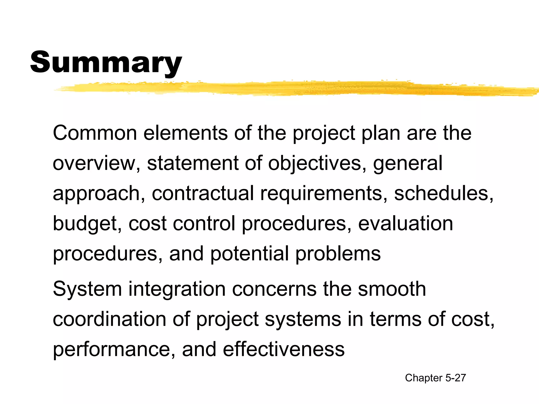 Summary
Common elements of the project plan are the
overview, statement of objectives, general
approach, contractual requirements, schedules,
budget, cost control procedures, evaluation
procedures, and potential problems
System integration concerns the smooth
coordination of project systems in terms of cost,
performance, and effectiveness
Chapter 5-27
 