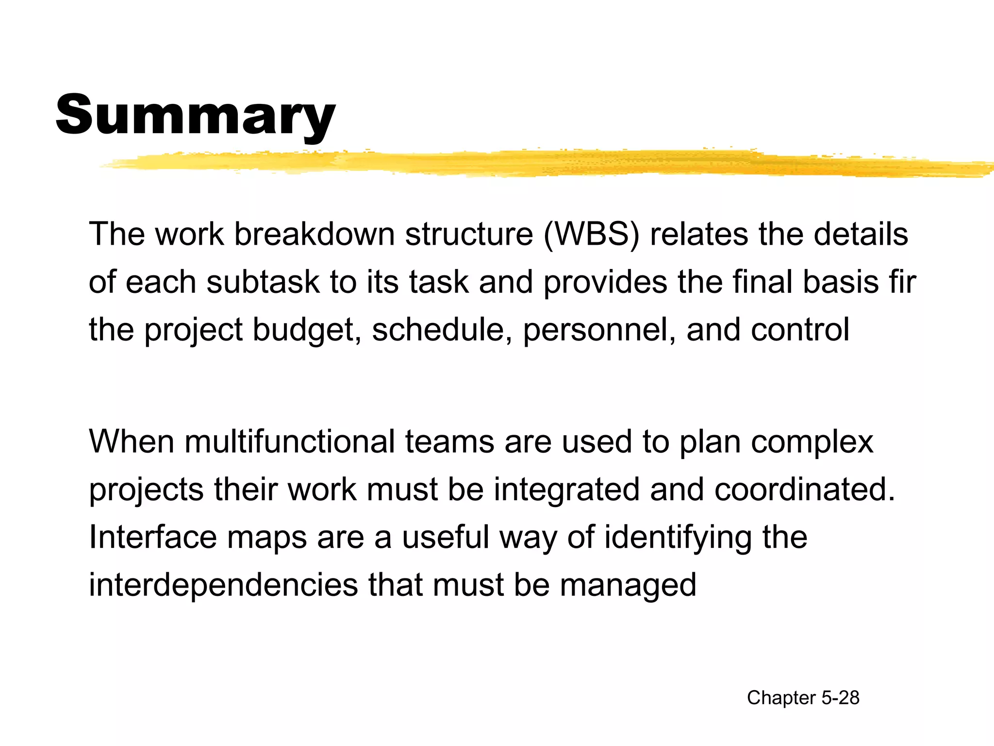 Summary
The work breakdown structure (WBS) relates the details
of each subtask to its task and provides the final basis fir
the project budget, schedule, personnel, and control
When multifunctional teams are used to plan complex
projects their work must be integrated and coordinated.
Interface maps are a useful way of identifying the
interdependencies that must be managed
Chapter 5-28
 