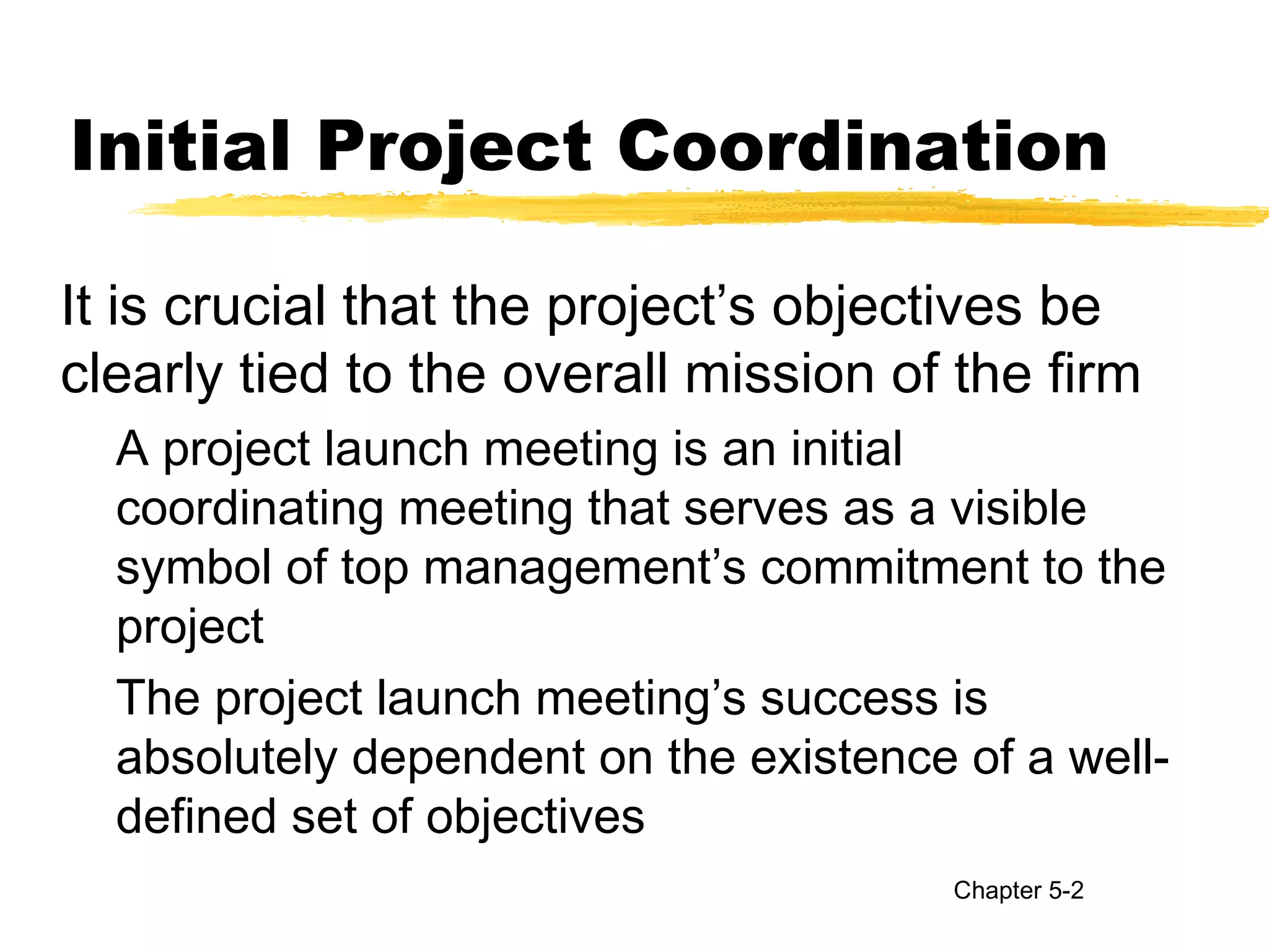 Initial Project Coordination
It is crucial that the project’s objectives be
clearly tied to the overall mission of the firm
A project launch meeting is an initial
coordinating meeting that serves as a visible
symbol of top management’s commitment to the
project
The project launch meeting’s success is
absolutely dependent on the existence of a well-
defined set of objectives
Chapter 5-2
 
