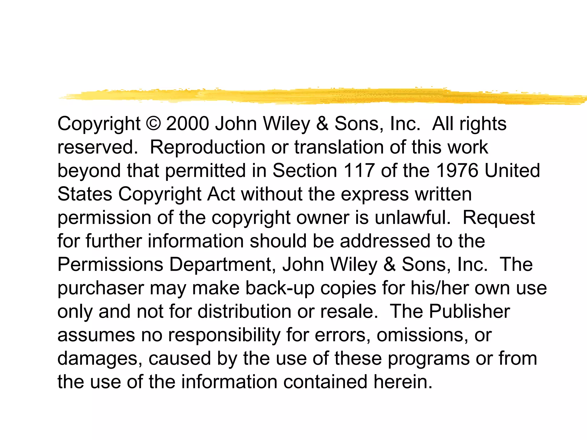 Copyright © 2000 John Wiley & Sons, Inc. All rights
reserved. Reproduction or translation of this work
beyond that permitted in Section 117 of the 1976 United
States Copyright Act without the express written
permission of the copyright owner is unlawful. Request
for further information should be addressed to the
Permissions Department, John Wiley & Sons, Inc. The
purchaser may make back-up copies for his/her own use
only and not for distribution or resale. The Publisher
assumes no responsibility for errors, omissions, or
damages, caused by the use of these programs or from
the use of the information contained herein.
 
