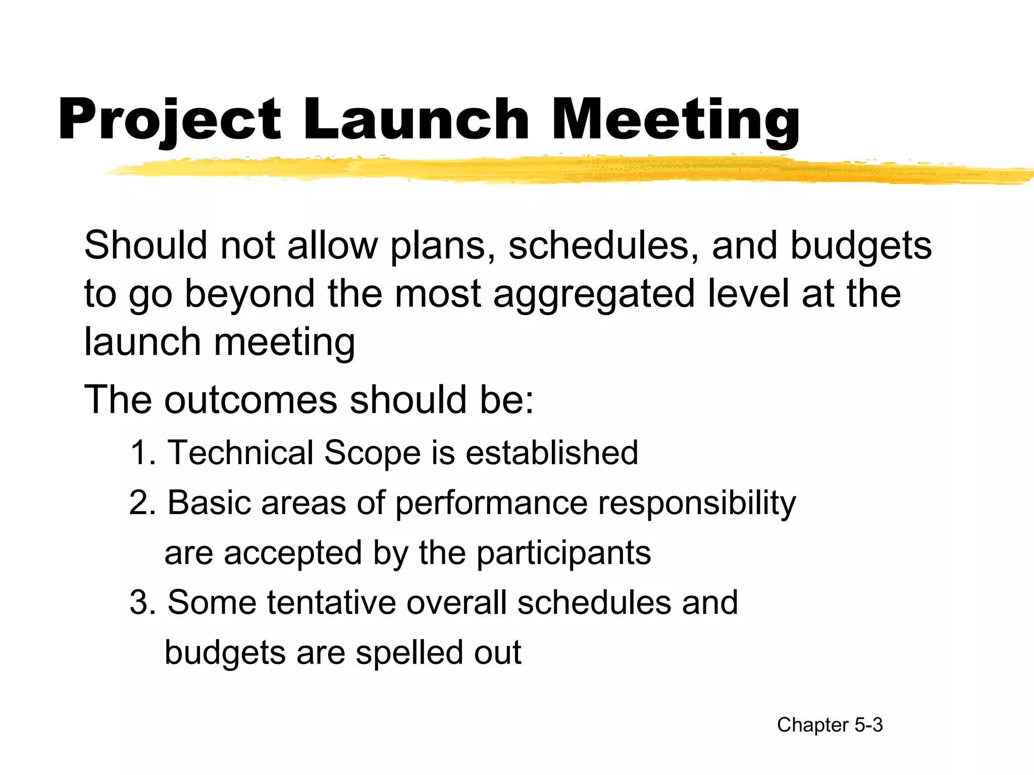 Project Launch Meeting
Should not allow plans, schedules, and budgets
to go beyond the most aggregated level at the
launch meeting
The outcomes should be:
1. Technical Scope is established
2. Basic areas of performance responsibility
are accepted by the participants
3. Some tentative overall schedules and
budgets are spelled out
Chapter 5-3
 