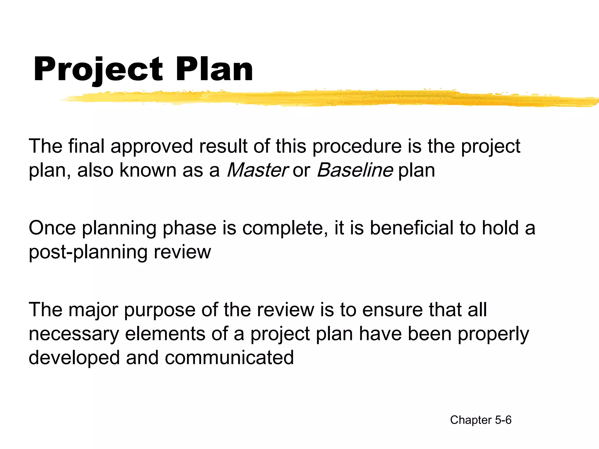 Project Plan
The final approved result of this procedure is the project
plan, also known as a Master or Baseline plan
Once planning phase is complete, it is beneficial to hold a
post-planning review
The major purpose of the review is to ensure that all
necessary elements of a project plan have been properly
developed and communicated
Chapter 5-6
 