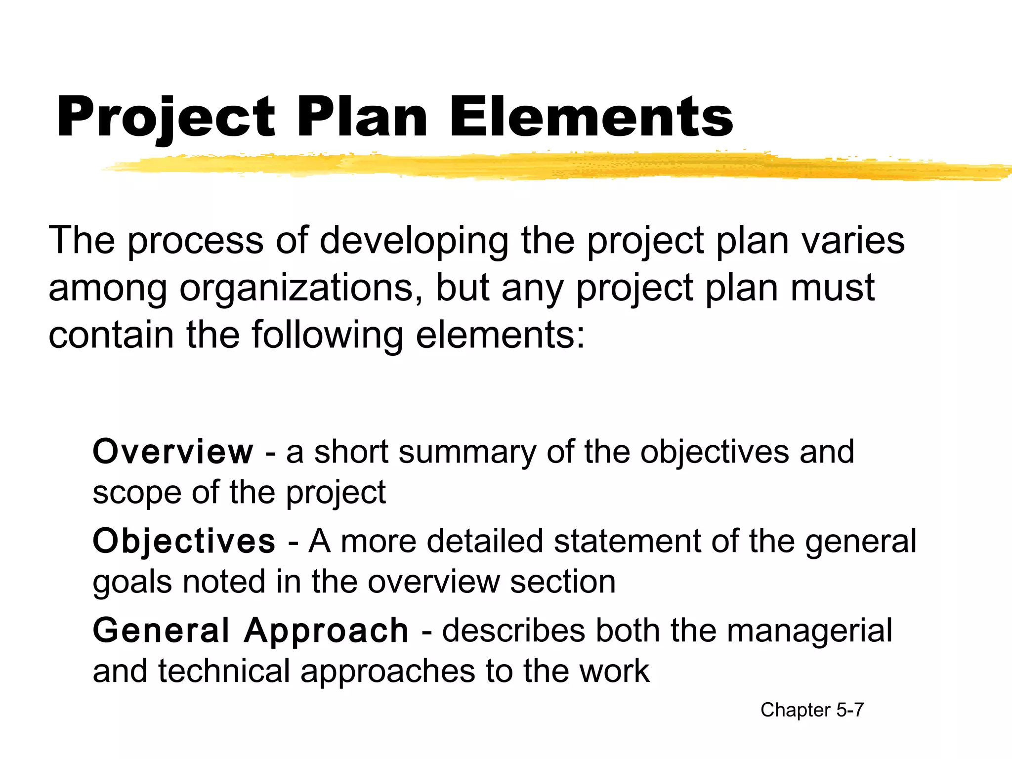Project Plan Elements
The process of developing the project plan varies
among organizations, but any project plan must
contain the following elements:
Overview - a short summary of the objectives and
scope of the project
Objectives - A more detailed statement of the general
goals noted in the overview section
General Approach - describes both the managerial
and technical approaches to the work
Chapter 5-7
 