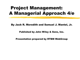 Project Management:
A Managerial Approach 4/e
By Jack R. Meredith and Samuel J. Mantel, Jr.
Published by John Wiley & Sons, Inc.
Presentation prepared by RTBM WebGroup
 