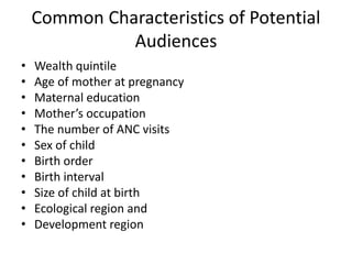 Common Characteristics of Potential
Audiences
• Wealth quintile
• Age of mother at pregnancy
• Maternal education
• Mother’s occupation
• The number of ANC visits
• Sex of child
• Birth order
• Birth interval
• Size of child at birth
• Ecological region and
• Development region
 