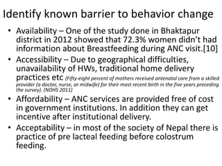 Identify known barrier to behavior change
• Availability – One of the study done in Bhaktapur
district in 2012 showed that 72.3% women didn’t had
information about Breastfeeding during ANC visit.[10]
• Accessibility – Due to geographical difficulties,
unavailability of HWs, traditional home delivery
practices etc (Fifty-eight percent of mothers received antenatal care from a skilled
provider (a doctor, nurse, or midwife) for their most recent birth in the five years preceding
the survey). (NDHS 2011)
• Affordability – ANC services are provided free of cost
in government institutions. In addition they can get
incentive after institutional delivery.
• Acceptability – in most of the society of Nepal there is
practice of pre lacteal feeding before colostrum
feeding.
 