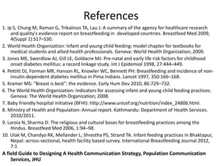References
1. Ip S, Chung M, Raman G, Trikalinos TA, Lau J: A summary of the agency for healthcare research
and quality's evidence report on breastfeeding in developed countries. Breastfeed Med 2009,
4(Suppl 1):S17–S30.
2. World Health Organization: Infant and young child feeding: model chapter for textbooks for
medical students and allied health professionals. Geneva: World Health Organization; 2009.
3. Jones ME, Swerdlow AJ, Gill LE, Goldacre MJ: Pre-natal and early life risk factors for childhood
onset diabetes mellitus: a record linkage study. Int J Epidemiol 1998, 27:444–449.
4. Pettitt DJ, Forman MR, Hanson RL, Knowler WC, Bennett PH: Breastfeeding and incidence of non-
insulin-dependent diabetes mellitus in Pima Indians. Lancet 1997, 350:166–168.
5. Kramer MS: "Breast is best": the evidence. Early Hum Dev 2010, 86:729–732.
6. The World Health Organization: Indicators for assessing infant and young child feeding practices.
Geneva: The World Health Organization; 2008.
7. Baby friendly hospital initiative (BFHI): http://www.unicef.org/nutrition/index_24806.html.
8. Ministry of Health and Population: Annual report. Kathmandu: Department of Health Services.
2010/2011.
9. Laroia N, Sharma D: The religious and cultural bases for breastfeeding practices among the
Hindus. Breastfeed Med 2006, 1:94–98.
10. Ulak M, Chandyo RK, Mellander L, Shrestha PS, Strand TA. Infant feeding practices in Bhaktapur,
Nepal: across-sectional, health facility based survey. International Breastfeeding Journal 2012,
7:1
A field Guide to Designing A Health Communication Strategy, Population Communication
Services, JHU
 