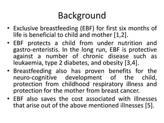 Background
• Exclusive breastfeeding (EBF) for first six months of
life is beneficial to child and mother [1,2].
• EBF protects a child from under nutrition and
gastro-enteristis. In the long run, EBF is protective
against a number of chronic disease such as
leukaemia, type 2 diabetes, and obesity [3,4].
• Breastfeeding also has proven benefits for the
neuro-cognitive development of the child,
protection from childhood respiratory illness and
protection for the mother from breast cancer.
• EBF also saves the cost associated with illnesses
that arise out of the above mentioned illnesses [5].
 