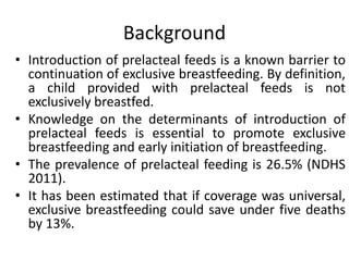 Background
• Introduction of prelacteal feeds is a known barrier to
continuation of exclusive breastfeeding. By definition,
a child provided with prelacteal feeds is not
exclusively breastfed.
• Knowledge on the determinants of introduction of
prelacteal feeds is essential to promote exclusive
breastfeeding and early initiation of breastfeeding.
• The prevalence of prelacteal feeding is 26.5% (NDHS
2011).
• It has been estimated that if coverage was universal,
exclusive breastfeeding could save under five deaths
by 13%.
 