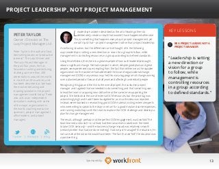13Sponsored by:
Leadership has been described as the art of leading others to
deliberately create a result that wouldn’t have happened otherwise.
This is something that happens every day in project management, yet
we call it just that—project management rather than project leadership.
A confusing situation, but the difference can be thought of in the following
way: Leadership is setting a new direction or vision for a group to follow, while
management is controlling resources in a group according to defined standards.
Using this definition, then, here is a great example of how such leadership brought
about a significant change. We had a project in which, despite good plans and great
people, we experienced issues resulting from the fact that neither we as the supplier
organization nor the customer had addressed the issue of organizational change
management (OCM) in any serious way. Yet, this was a big program of change running
over a planned period of two and a half years and affecting hundreds of people.
Recognizing this gap and the risk to the overall project, the customer project
manager and I agreed that we needed to do something, and that something was
to lead the team in acquiring new skills while at the same time supporting the
project. We did look at the use of external OCM resources, but the price tag was
astonishingly high and hadn’t been budgeted for, and so this idea was rejected.
Instead, we embarked on researching good OCM material, inviting external experts
who were willing to speak to the team in return for a good meal and some expenses,
and running workshops with the team to explore the OCM challenge and develop a
plan for change management.
The result, although perhaps not the perfect OCM engagement, was twofold: The
team learned a new skill—or at least had their awareness raised over the need
to take OCM seriously—and the business change impact was relatively smooth
(certainly better than had we done nothing). Had we just “managed” the situation, I’m
not sure what the outcome would have been. The fact that we “led” the situation was
a positive thing.
KEY LESSONS
1
BE A PROJECT LEADER, NOT A
PROJECT MANAGER.
“Leadership is setting
a new direction or
vision for a group
to follow, while
management is
controlling resources
in a group according
to defined standards.”
PETER TAYLOR
Peter Taylor is the author of two
best-selling books on “productive
laziness”: The Lazy Winner and
The Lazy Project Manager. In
the past four years, he has
focused on writing and lecturing,
chalking up more than 200
presentations around the world
in more than 20 countries, and
has been described as “perhaps
the most entertaining and
inspiring speaker in the project
management world today.” Peter
also acts as an independent
consultant, working with some
of the major organizations in
the world, coaching executive
sponsors, project management
office leaders, and project
managers.
PROJECT LEADERSHIP, NOT PROJECT MANAGEMENT
Owner / Director at The
Lazy Project Manager Ltd
Twitter I Website I Blog
b
 