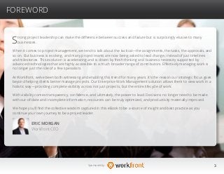 3Sponsored by:
FOREWORD
Strong project leadership can make the difference between success and failure but is surprisingly elusive to many
businesses.
When it comes to project management, we tend to talk about the tactical—the assignments, the tasks, the approvals, and
so on. But business is evolving, and many project teams are now being asked to lead change, instead of just timelines
and milestones. This evolution is accelerating and is driven by fresh thinking and business necessity supported by
advanced technologies that are highly accessible to a much broader range of contributors. Effectively managing work is
no longer just the role of a few specialists.
At Workfront, we’ve been both witnessing and enabling this trend for many years. It’s the reason our strategic focus goes
beyond helping clients better manage projects. Our Enterprise Work Management solution allows them to view work in a
holistic way—providing complete visibility across not just projects, but the entire lifecycle of work.
With visibility comes transparency, confidence, and ultimately, the power to lead. Decisions no longer need to be made
with out-of-date and incomplete information, resources can be truly optimized, and productivity materially improved.
We hope you’ll find the collective wisdom captured in this eBook to be a source of insight and best practice as you
continue your own journey to be a project leader.
ERIC MORGAN
Workfront CEO
 