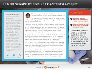 32Sponsored by:
“The program is going really well, probably because we have an
exceptional team working on it,” said the chief executive officer (CEO).
I was more than a little confused to hear this. “So, why do you need
me?” I asked. “Well, I just get this feeling I could be missing something important,”
said the CEO. He wasn’t wrong.
The Global Program was in fact in total disarray. There was no plan, no budget,
no requirements—in fact, no documentation at all. The three “milestones” were
all more than four months late, and no one had any idea what, if any, work had
been done on them. In fact, the only concrete documentation was the contracts
the business had signed with various clients promising delivery of a new
infrastructure with stringent penalty clauses for non-delivery.
Sadly, this situation is not unusual in my world. As a troubleshooter, I am invariably
brought in to turn around failing programs or to ensure that the impossible is
delivered. In such cases, leadership skills are paramount. But leadership doesn’t
mean shouting and banging heads together. Well, not initially anyway.
In these projects, having the confidence to take a step back, calmly assess the
situation, and devise a plan of action demonstrates true leadership. After all, the
old adage of “keep your head while all others are losing theirs” still holds true,
especially in such chaotic political situations.
And that is exactly what I did. The result? I was able to determine where the real
problems lay and get them fixed. I also renegotiated the client contracts with
zero penalties and ensured that the new delivery dates were met. Meanwhile,
the CEO and board learned a valuable lesson—namely, to bring in a project
management professional from the outset rather than trying to “wing it.”
KEY LESSONS
1
2
LEADERSHIP SKILLS ARE
PARAMOUNT WHEN TRYING
TO SAVE A FAILING PROJECT.
HAVE THE CONFIDENCE TO STEP
BACK, ASSESS THE SITUATION,
AND DEVISE A PLAN.
“Meanwhile, the CEO
and board learned
a valuable lesson—
namely, to bring in a
project management
professional from the
outset rather than
trying to “wing it.”
SUSAN DE SOUSA
Susan de Sousa is MyPMExpert
and runs the industry-leading
website of the same name. She
is internationally a recognized
expert in project management
theory, practice, and delivery,
having successfully managed
some of Europe’s highest-
profile programs. Many of
these deliveries were “firsts”
and had been deemed
impossible to deliver in the
designated timeframes and
budgets. Susan is also a
frequent media contributor
and sought-after conference
speaker as well as a published
author. She is in the process
of writing a book entitled How
to Deliver Impossible Projects
Successfully.
NO MORE “WINGING IT”: DEVISING A PLAN TO SAVE A PROJECT
Director at Interzone
Services Ltd
Twitter I Website I Blog
b
 