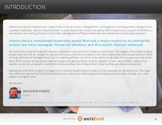 4Sponsored by:
Gartner predicted a massive sea change in the world of project management—a change that is forcing project managers into
a greater leadership role and requiring them to work closely with senior executives. With the generous support of Workfront,
we reached out to 40 top Project and Portfolio Management (PPM) professionals and asked them the following question:
Please share a remarkable leadership secret that had a major impact on an enterprise
project you have managed. Please tell the story and the results that you achieved.
We received a range of insightful answers that paint a picture of an industry in transition. The essays in this book roughly
break down into three categories. Several of the practitioners focused on the new relationship that project leaders need
to forge with senior management, how to understand their concerns and communicate with them in any way that works.
Many PPM experts wrote about leading change and getting teams to work together in new ways. Finally, many of our
experts wrote about specific leadership techniques that have helped them clear hurdles and remove obstacles.
Making the shift from project management to project leadership isn’t easy, but the rewards can be significant. We hope
the collective wisdom and hard-learned lessons contained in these pages will inspire you and help you take your own
teams to a higher level.
All the best,
DAVID ROGELBERG
Editor
© 2014 Studio B Productions, Inc. I 62 Nassau Drive I Great Neck, NY 11021 I 516 360 2622 I www.studiob.com
INTRODUCTION
 