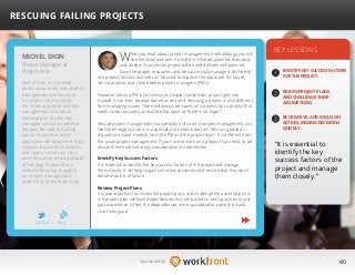 40Sponsored by:
When you read about project management methodology, you will
see the ideal scenario: A project is initiated, planned, executed,
and closed. A successful project will be well defined, well planned,
have the proper resources, and be successfully managed. At the end
of a project, lessons learned can be used to improve the approach for future,
similar projects and create better project managers (PM’s).
However, life as a PM is not always as simple. Sometimes, project gets into
trouble. It can then be abandoned or rescued. Rescuing a project is also different
from managing issues. There will always be issues on a project, but a project that
needs to be rescued has reached the point of “there is no hope.”
Rescue project management is a specialty of its own in project management, just
like the emergency room is a specialty for medical doctors. Rescuing projects
requires a unique mindset from the PM and the project team. It is different from
the usual project management. If you have to work on a project that needs to be
rescued, here are some key considerations to remember.
Identify Key Success Factors
It is essential to identify the key success factors of the project and manage
them closely. It will help to gain some key successes and ensure that they don’t
become points of failure.
Review Project Plans
It is also important to review the project plans and challenge the assumptions in
it. A project plan will have dependencies that are based on best practices or just
past experience. Often, the dependencies were just added to make the Gantt
chart look good.
KEY LESSONS
1
2
3
IDENTIFY KEY SUCCESS FACTORS
FOR THE PROJECT.
REVIEW PROJECT PLANS
AND CHALLENGE THEIR
ASSUMPTIONS.
BE CREATIVE, AND FOCUS ON
ACTION, MAKING DECISIONS
QUICKLY.
“It is essential to
identify the key
success factors of the
project and manage
them closely.”
MICHEL DION
Michel Dion is a certified
public accountant and project
management professional
in Canada. He also holds
the internal auditor and risk
management assurance
certifications. Michel has
managed various projects in
the past decade, including
audits, financial analysis,
application development, data
analysis, business transitions,
and special initiatives. He is
also the author and developer
of the blog Project-Aria, a
website featuring thoughts
on project management,
leadership, and productivity.
RESCUING FAILING PROJECTS
Project Manager at
Project-Aria
Twitter I Blog
b
 